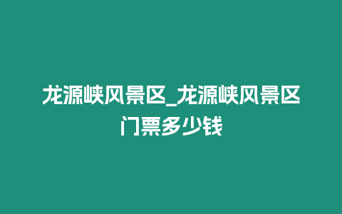 龍源峽風景區_龍源峽風景區門票多少錢