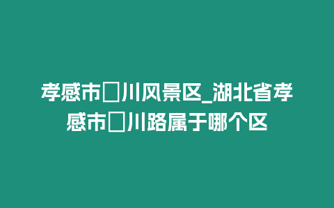 孝感市澴川風(fēng)景區(qū)_湖北省孝感市澴川路屬于哪個(gè)區(qū)