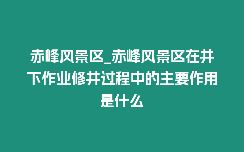 赤峰風(fēng)景區(qū)_赤峰風(fēng)景區(qū)在井下作業(yè)修井過程中的主要作用是什么