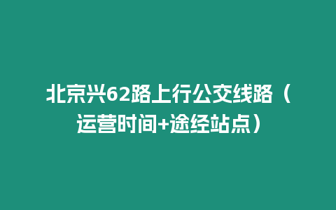 北京興62路上行公交線路（運營時間+途經站點）