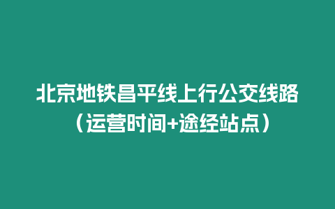 北京地鐵昌平線上行公交線路（運營時間+途經站點）