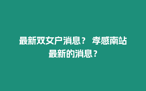 最新雙女戶消息？ 孝感南站最新的消息？