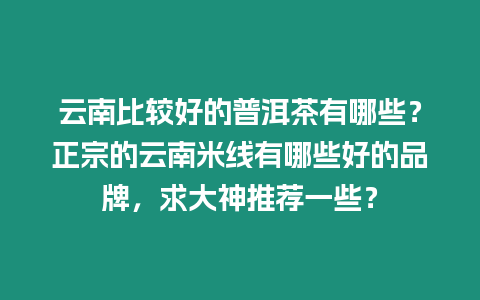 云南比較好的普洱茶有哪些？正宗的云南米線有哪些好的品牌，求大神推薦一些？