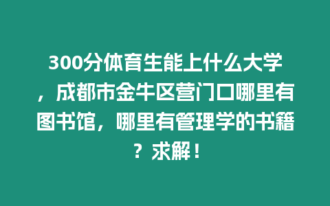 300分體育生能上什么大學，成都市金牛區營門口哪里有圖書館，哪里有管理學的書籍？求解！