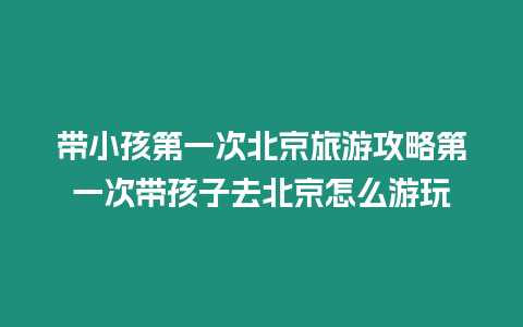 帶小孩第一次北京旅游攻略第一次帶孩子去北京怎么游玩