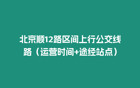 北京順12路區(qū)間上行公交線路（運營時間+途經(jīng)站點）