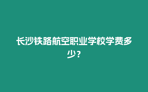 長沙鐵路航空職業學校學費多少？