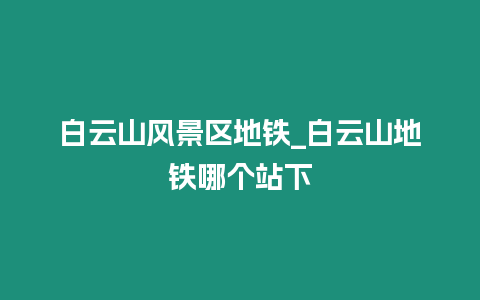 白云山風景區地鐵_白云山地鐵哪個站下