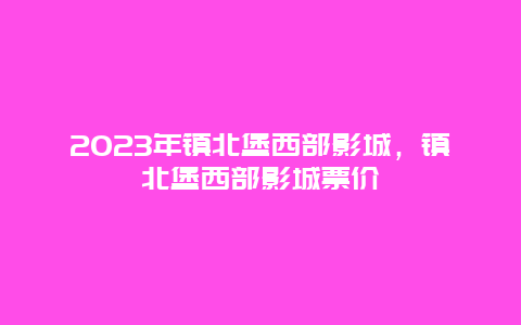 2024年鎮北堡西部影城，鎮北堡西部影城票價