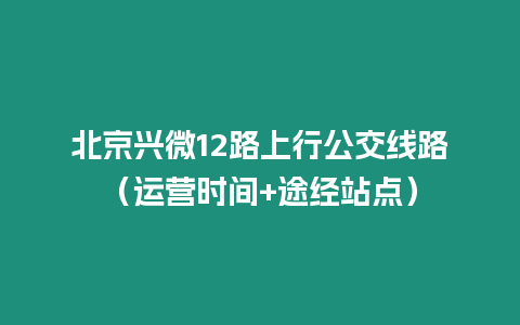 北京興微12路上行公交線路（運營時間+途經(jīng)站點）