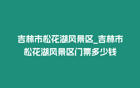 吉林市松花湖風景區_吉林市松花湖風景區門票多少錢