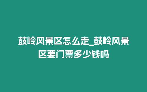 鼓嶺風景區怎么走_鼓嶺風景區要門票多少錢嗎