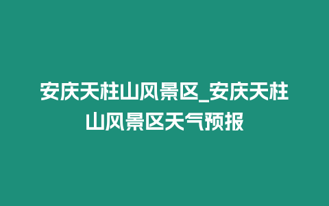 安慶天柱山風景區_安慶天柱山風景區天氣預報