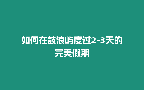 如何在鼓浪嶼度過2-3天的完美假期