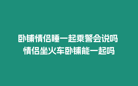 臥鋪情侶睡一起乘警會說嗎 情侶坐火車臥鋪能一起嗎