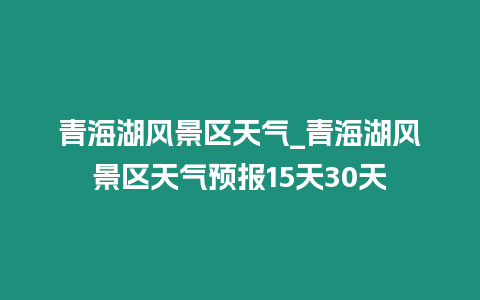 青海湖風景區天氣_青海湖風景區天氣預報15天30天