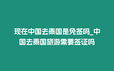 現(xiàn)在中國去泰國是免簽嗎_中國去泰國旅游需要簽證嗎