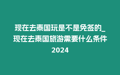 現在去泰國玩是不是免簽的_現在去泰國旅游需要什么條件2024