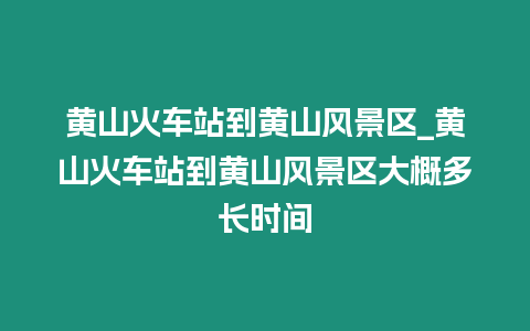 黃山火車站到黃山風景區_黃山火車站到黃山風景區大概多長時間