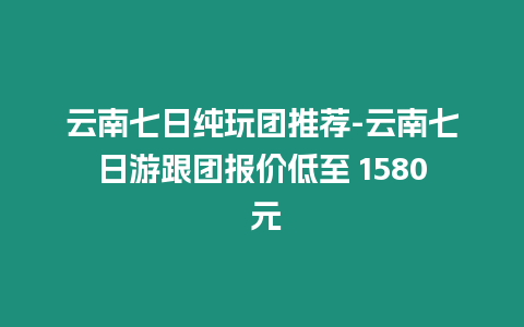 云南七日純玩團推薦-云南七日游跟團報價低至 1580 元