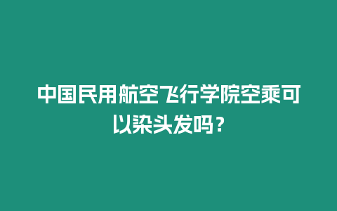 中國民用航空飛行學院空乘可以染頭發嗎？