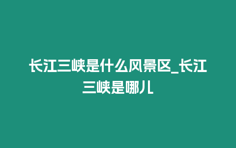 長江三峽是什么風景區_長江三峽是哪兒