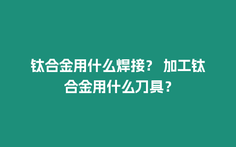 鈦合金用什么焊接？ 加工鈦合金用什么刀具？