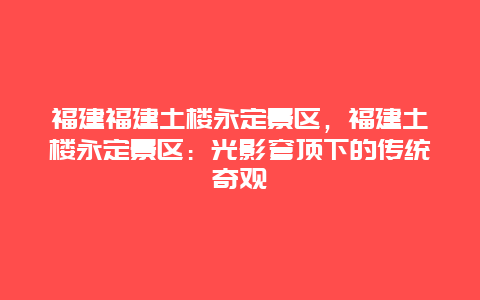 福建福建土樓永定景區，福建土樓永定景區：光影穹頂下的傳統奇觀