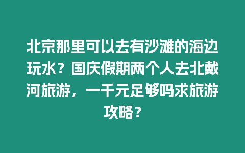 北京那里可以去有沙灘的海邊玩水？國慶假期兩個人去北戴河旅游，一千元足夠嗎求旅游攻略？