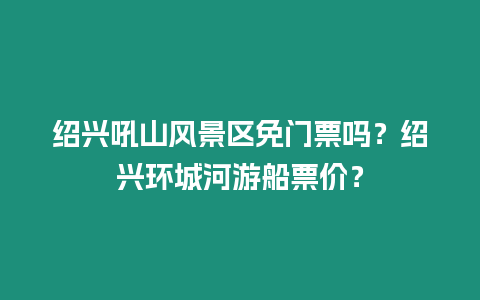 紹興吼山風景區免門票嗎？紹興環城河游船票價？