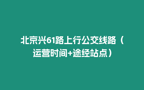 北京興61路上行公交線路（運營時間+途經站點）