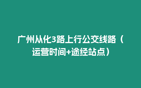 廣州從化3路上行公交線路（運(yùn)營時(shí)間+途經(jīng)站點(diǎn)）