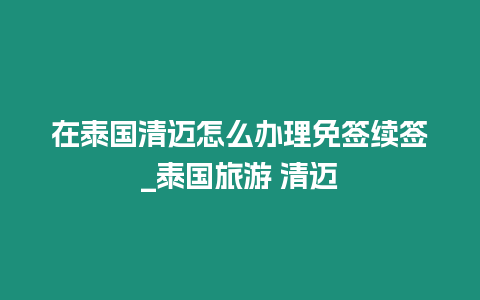 在泰國(guó)清邁怎么辦理免簽續(xù)簽_泰國(guó)旅游 清邁