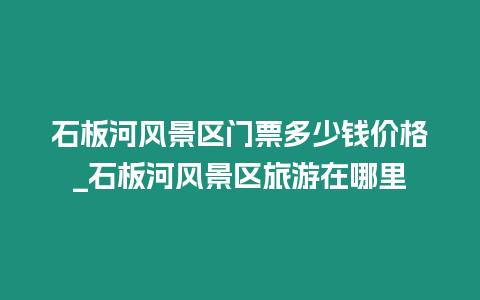 石板河風景區門票多少錢價格_石板河風景區旅游在哪里