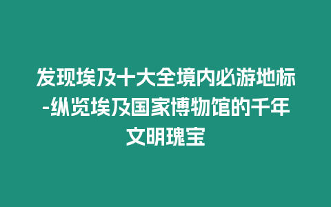 發現埃及十大全境內必游地標-縱覽埃及國家博物館的千年文明瑰寶