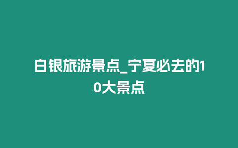 白銀旅游景點(diǎn)_寧夏必去的10大景點(diǎn)