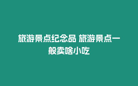 旅游景點紀念品 旅游景點一般賣啥小吃