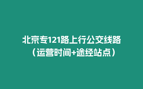 北京專121路上行公交線路（運營時間+途經站點）