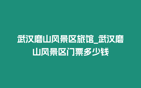 武漢磨山風景區旅館_武漢磨山風景區門票多少錢