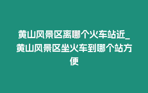 黃山風(fēng)景區(qū)離哪個(gè)火車站近_黃山風(fēng)景區(qū)坐火車到哪個(gè)站方便