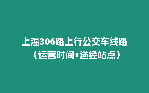 上海306路上行公交車線路（運營時間+途經(jīng)站點）