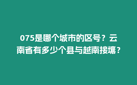 075是哪個城市的區(qū)號？云南省有多少個縣與越南接壤？