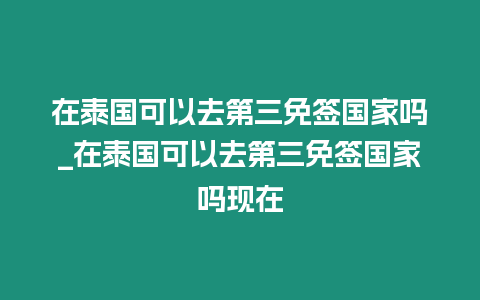 在泰國可以去第三免簽國家嗎_在泰國可以去第三免簽國家嗎現在