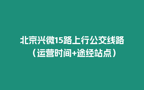 北京興微15路上行公交線路（運(yùn)營時間+途經(jīng)站點(diǎn)）