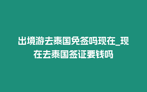 出境游去泰國免簽嗎現在_現在去泰國簽證要錢嗎