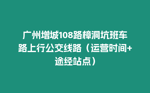 廣州增城108路樟洞坑班車路上行公交線路（運(yùn)營(yíng)時(shí)間+途經(jīng)站點(diǎn)）