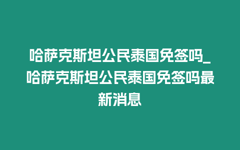 哈薩克斯坦公民泰國免簽嗎_哈薩克斯坦公民泰國免簽嗎最新消息