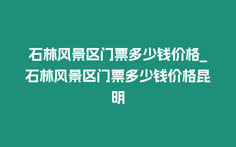 石林風(fēng)景區(qū)門票多少錢價(jià)格_石林風(fēng)景區(qū)門票多少錢價(jià)格昆明