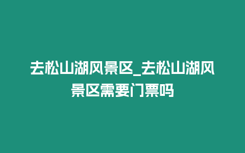 去松山湖風景區_去松山湖風景區需要門票嗎