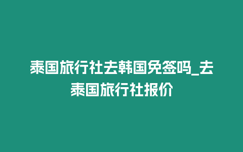 泰國旅行社去韓國免簽嗎_去泰國旅行社報價